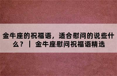 金牛座的祝福语，适合慰问的说些什么？｜ 金牛座慰问祝福语精选